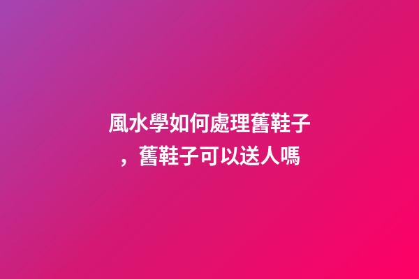 風水學如何處理舊鞋子，舊鞋子可以送人嗎